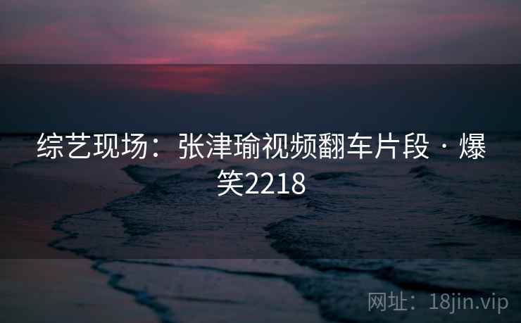 综艺现场:张津瑜视频翻车片段 · 爆笑2218 综艺现场:张津瑜视频翻车片段 · 爆笑2218