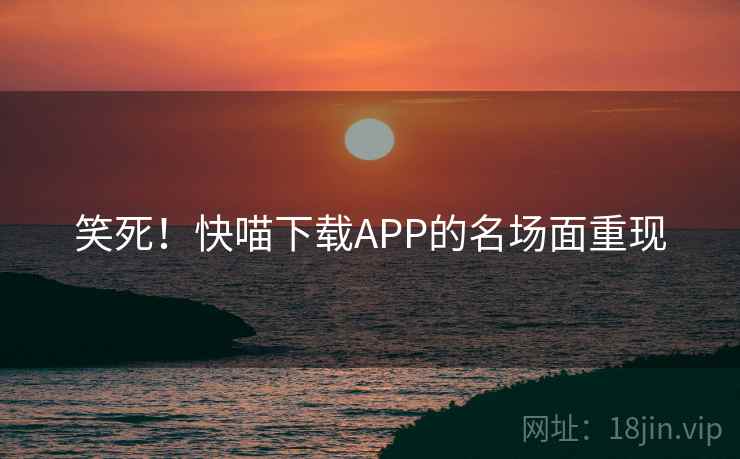 笑死!快喵下载APP的名场面重现 笑死!快喵下载APP的名场面重现
