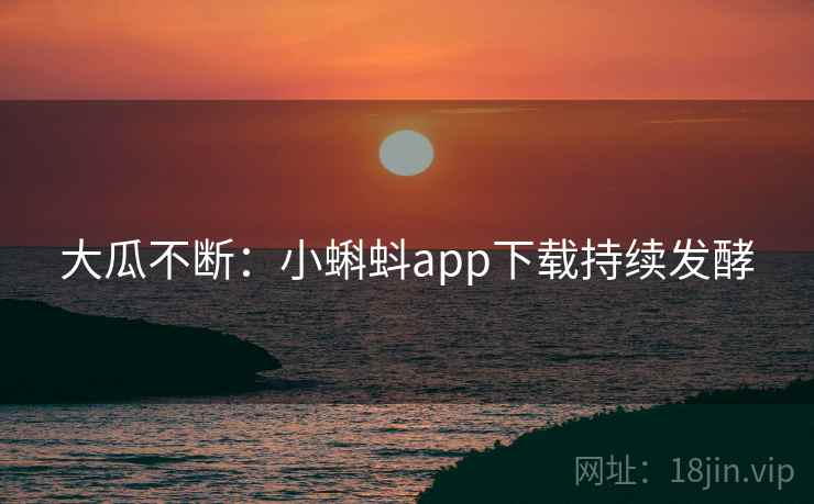 大瓜不断:小蝌蚪app下载持续发酵 大瓜不断:小蝌蚪app下载持续发酵