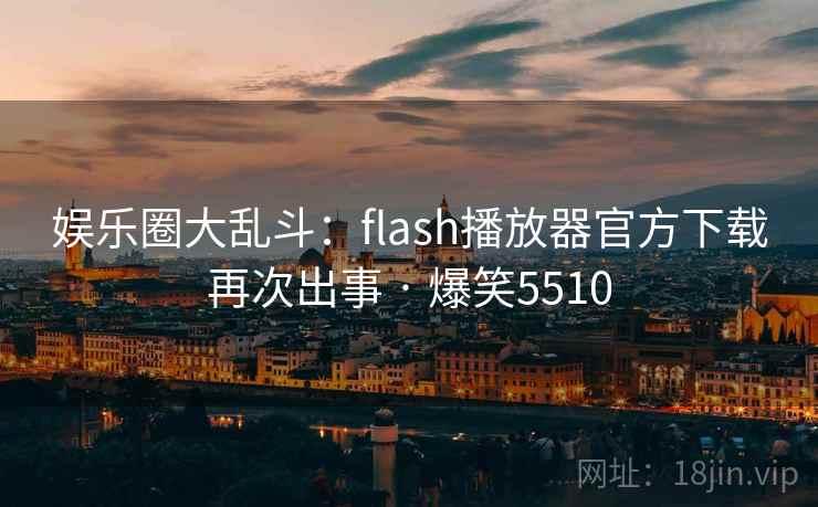 娱乐圈大乱斗:flash播放器官方下载再次出事 · 爆笑5510 娱乐圈大乱斗:flash播放器官方下载再次出事 · 爆笑5510