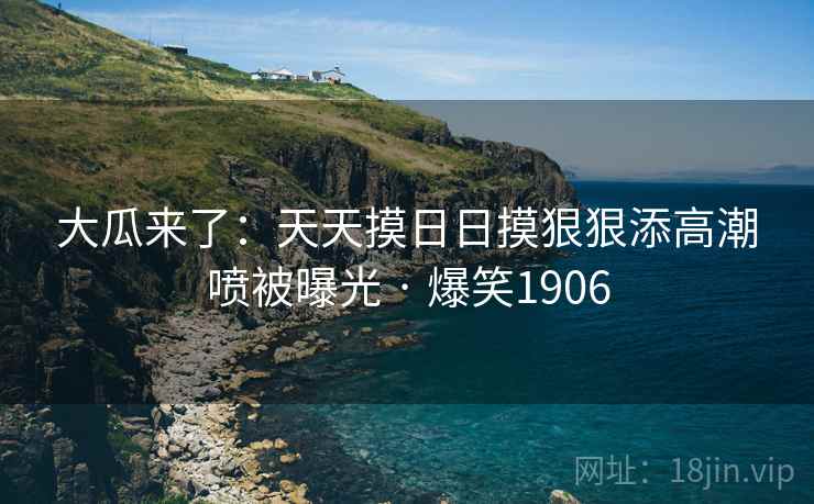 大瓜来了:天天摸日日摸狠狠添高潮喷被曝光 · 爆笑1906 大瓜来了:天天摸日日摸狠狠添高潮喷被曝光 · 爆笑1906