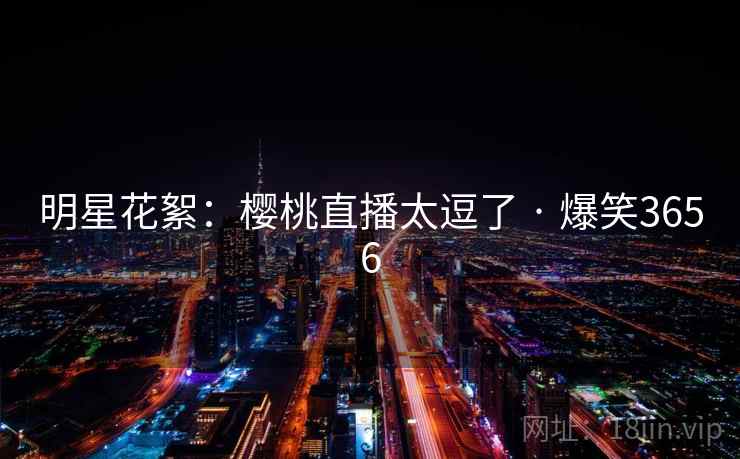 明星花絮:樱桃直播太逗了 · 爆笑3656 明星花絮:樱桃直播太逗了 · 爆笑3656