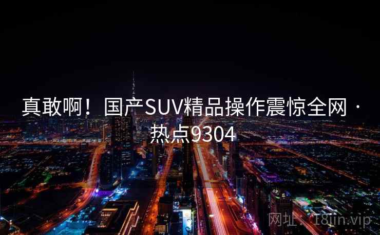 真敢啊！国产SUV精品操作震惊全网 · 热点9304